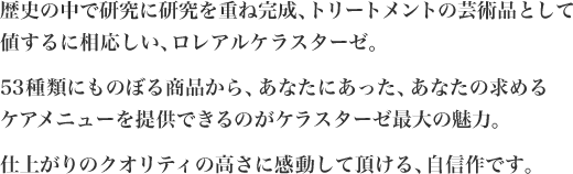歴史の中で研究に研究を重ね完成、トリートメントの芸術品として値するに相応しい、ロレアルケラスターゼ。53種類にものぼる商品から、あなたにあった、あなたの求めるケアメニューを提供できるのがケラスターゼ最大の魅力。仕上がりのクオリティの高さに感動して頂ける、自信作です。