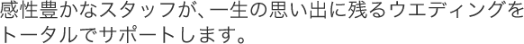 感性豊かなスタッフが、一生の思い出に残るウエディングをトータルでサポートします。
