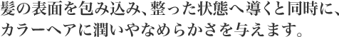 髪の表面を包み込み、整った状態へ導くと同時に、カラーヘアに潤いやなめらかさを与えます。